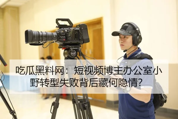 吃瓜黑料网：短视频博主办公室小野转型失败背后藏何隐情？