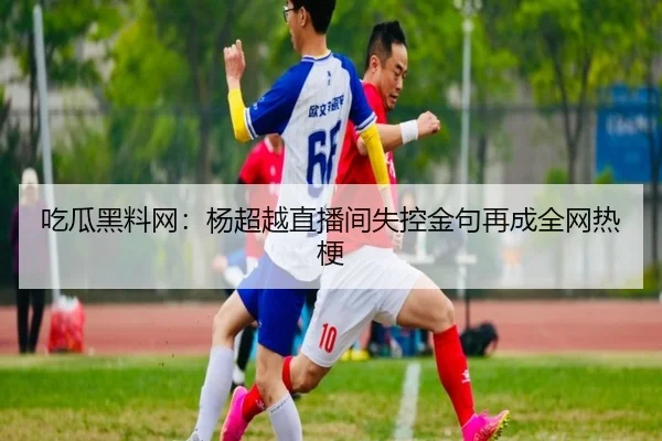 吃瓜黑料网：杨超越直播间失控金句再成全网热梗